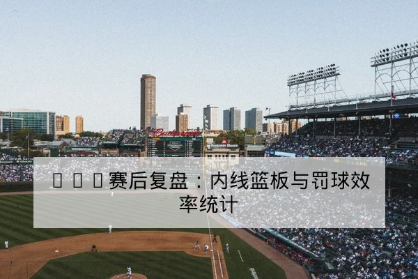 CBA赛后复盘：内线篮板与罚球效率统计
